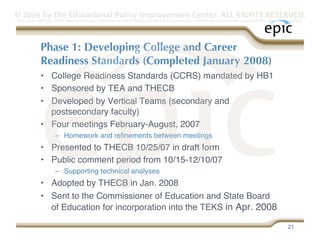 © 2009 by the Educational Policy Improvement Center. ALL RIGHTS RESERVED.
Any use of materials on this website, including reproduction, modification, distribution or republication, without the prior written consent of EPIC, is strictly prohibited.




              Phase 1: Developing College and Career
              Readiness Standards (Completed January 2008)
              •  College Readiness Standards (CCRS) mandated by HB1
              •  Sponsored by TEA and THECB
              •  Developed by Vertical Teams (secondary and
                 postsecondary faculty)
              •  Four meetings February-August, 2007
                      –  Homework and reﬁnements between meetings
              •  Presented to THECB 10/25/07 in draft form
              •  Public comment period from 10/15-12/10/07
                      –  Supporting technical analyses
              •  Adopted by THECB in Jan. 2008 
              •  Sent to the Commissioner of Education and State Board
                 of Education for incorporation into the TEKS in Apr. 2008 

                                                                                                                                                                   21
 