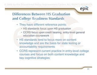 © 2009 by the Educational Policy Improvement Center. ALL RIGHTS RESERVED.
Any use of materials on this website, including reproduction, modification, distribution or republication, without the prior written consent of EPIC, is strictly prohibited.




              Differences Between HS Graduation
              and College Readiness Standards
                      •  They have different reference points:
                               •  HS standards focus upon HS graduation
                               •  CCRS focus upon credit bearing, entry-level general
                                  education coursework
                      •  HS standards tend to focus more on content
                         knowledge and are the basis for state testing or
                         accountability requirements
                      •  CCRS represent current practice in entry-level college
                         courses and focus on both content knowledge and
                         key cognitive strategies


                                                                                                                                                                   22
 