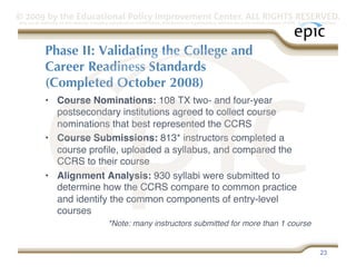 © 2009 by the Educational Policy Improvement Center. ALL RIGHTS RESERVED.
Any use of materials on this website, including reproduction, modification, distribution or republication, without the prior written consent of EPIC, is strictly prohibited.




              Phase II: Validating the College and
              Career Readiness Standards
              (Completed October 2008)
              •  Course Nominations: 108 TX two- and four-year
                 postsecondary institutions agreed to collect course
                 nominations that best represented the CCRS
              •  Course Submissions: 813* instructors completed a
                 course proﬁle, uploaded a syllabus, and compared the
                 CCRS to their course
              •  Alignment Analysis: 930 syllabi were submitted to
                 determine how the CCRS compare to common practice
                 and identify the common components of entry-level
                 courses
                                                *Note: many instructors submitted for more than 1 course


                                                                                                                                                                   23
 