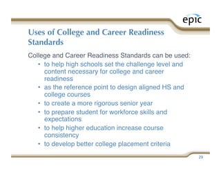 Uses of College and Career Readiness
Standards
College and Career Readiness Standards can be used:
   •  to help high schools set the challenge level and
      content necessary for college and career
      readiness 
   •  as the reference point to design aligned HS and
      college courses 
   •  to create a more rigorous senior year
   •  to prepare student for workforce skills and
      expectations
   •  to help higher education increase course
      consistency
   •  to develop better college placement criteria
                                                         29
 