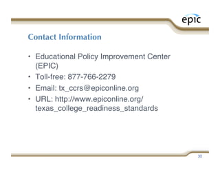 Contact Information

•  Educational Policy Improvement Center
   (EPIC)
•  Toll-free: 877-766-2279
•  Email: tx_ccrs@epiconline.org
•  URL: http://www.epiconline.org/
   texas_college_readiness_standards




                                           30
 