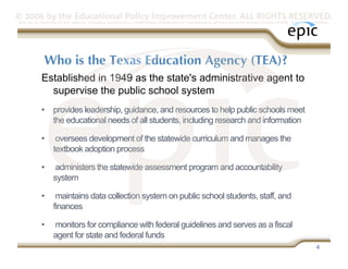 © 2009 by the Educational Policy Improvement Center. ALL RIGHTS RESERVED.
Any use of materials on this website, including reproduction, modification, distribution or republication, without the prior written consent of EPIC, is strictly prohibited.




              Who is the Texas Education Agency (TEA)?
            Established in 1949 as the state's administrative agent to
              supervise the public school system
            •  provides leadership, guidance, and resources to help public schools meet
               the educational needs of all students, including research and information

            •       oversees development of the statewide curriculum and manages the
                   textbook adoption process

            •       administers the statewide assessment program and accountability
                   system

            •       maintains data collection system on public school students, staff, and
                   finances

            •      monitors for compliance with federal guidelines and serves as a fiscal
                   agent for state and federal funds
                                                                                                                                                                     4
 