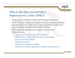 © 2009 by the Educational Policy Improvement Center. ALL RIGHTS RESERVED.
Any use of materials on this website, including reproduction, modification, distribution or republication, without the prior written consent of EPIC, is strictly prohibited.




              Who is the Educational Policy 
              Improvement Center (EPIC)?
              •  David Conley, Founder, CEO, and Principal Investigator 
              •  EPICʼs Mission: Nonproﬁt research center to help policymakers
                 and educators do a better job of using educational policy as a
                 tool to improve schooling and student learning
              •  EPIC supports research on a range of issues in the  
                 following areas:
                      –     College readiness deﬁnition and standards
                      –     High school-to-college alignment tools and strategies
                      –     Course document analysis
                      –     Adequacy funding
                      –     Large-scale assessment models
                      –     Other policy initiatives designed to improve student success


                                                                                                                                                                     5
 