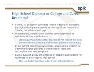 © 2009 by the Educational Policy Improvement Center. ALL RIGHTS RESERVED.
Any use of materials on this website, including reproduction, modification, distribution or republication, without the prior written consent of EPIC, is strictly prohibited.




              High School Diploma or College and Career
              Readiness?
              •  State K-12 education policy has tended to focus on increasing
                 the high school graduation rate as one significant measure of
                 “closing the achievement gap”
              •  Unfortunately, a high school diploma does not prepare its
                 recipients for any specific future
                  –  Jobs requiring a high school diploma do not require the skills
                     we would like to believe a high school graduate should have
              •  In the current economic environment, a high school diploma as
                 a terminal degree presents a false sense of hope and
                 accomplishment to its recipients
              •  State education policy should focus on preparing all students for
                 readiness to learn beyond high school
                  –  This is a higher bar than todayʼs high school diploma

                                                                                                                                                                  6
 