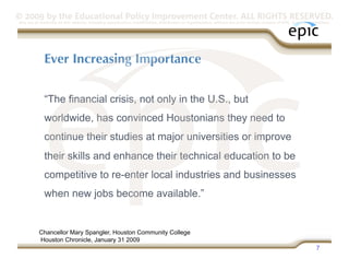 © 2009 by the Educational Policy Improvement Center. ALL RIGHTS RESERVED.
Any use of materials on this website, including reproduction, modification, distribution or republication, without the prior written consent of EPIC, is strictly prohibited.




              Ever Increasing Importance


              “The financial crisis, not only in the U.S., but
              worldwide, has convinced Houstonians they need to
              continue their studies at major universities or improve
              their skills and enhance their technical education to be
              competitive to re-enter local industries and businesses
              when new jobs become available.”


           Chancellor Mary Spangler, Houston Community College
           Houston Chronicle, January 31 2009
                                                                                                                                                                     7
 