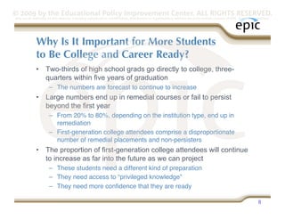 © 2009 by the Educational Policy Improvement Center. ALL RIGHTS RESERVED.
Any use of materials on this website, including reproduction, modification, distribution or republication, without the prior written consent of EPIC, is strictly prohibited.




              Why Is It Important for More Students
              to Be College and Career Ready?
              •  Two-thirds of high school grads go directly to college, three-
                 quarters within five years of graduation
                      –  The numbers are forecast to continue to increase
              •  Large numbers end up in remedial courses or fail to persist
                 beyond the first year
                      –  From 20% to 80%, depending on the institution type, end up in
                         remediation
                      –  First-generation college attendees comprise a disproportionate
                         number of remedial placements and non-persisters
              •  The proportion of first-generation college attendees will continue
                 to increase as far into the future as we can project
                      –  These students need a different kind of preparation
                      –  They need access to “privileged knowledge”
                      –  They need more conﬁdence that they are ready

                                                                                                                                                                     8
 