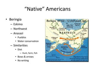 “Native” Americans
• Beringia
   – Eskimo
   – Northwest
   – Anasazi
      • Pueblos
      • Water conservation
   – Similarities
      • Diet
          – Hunt, farm, fish
      • Bows & arrows
      • No writing
 