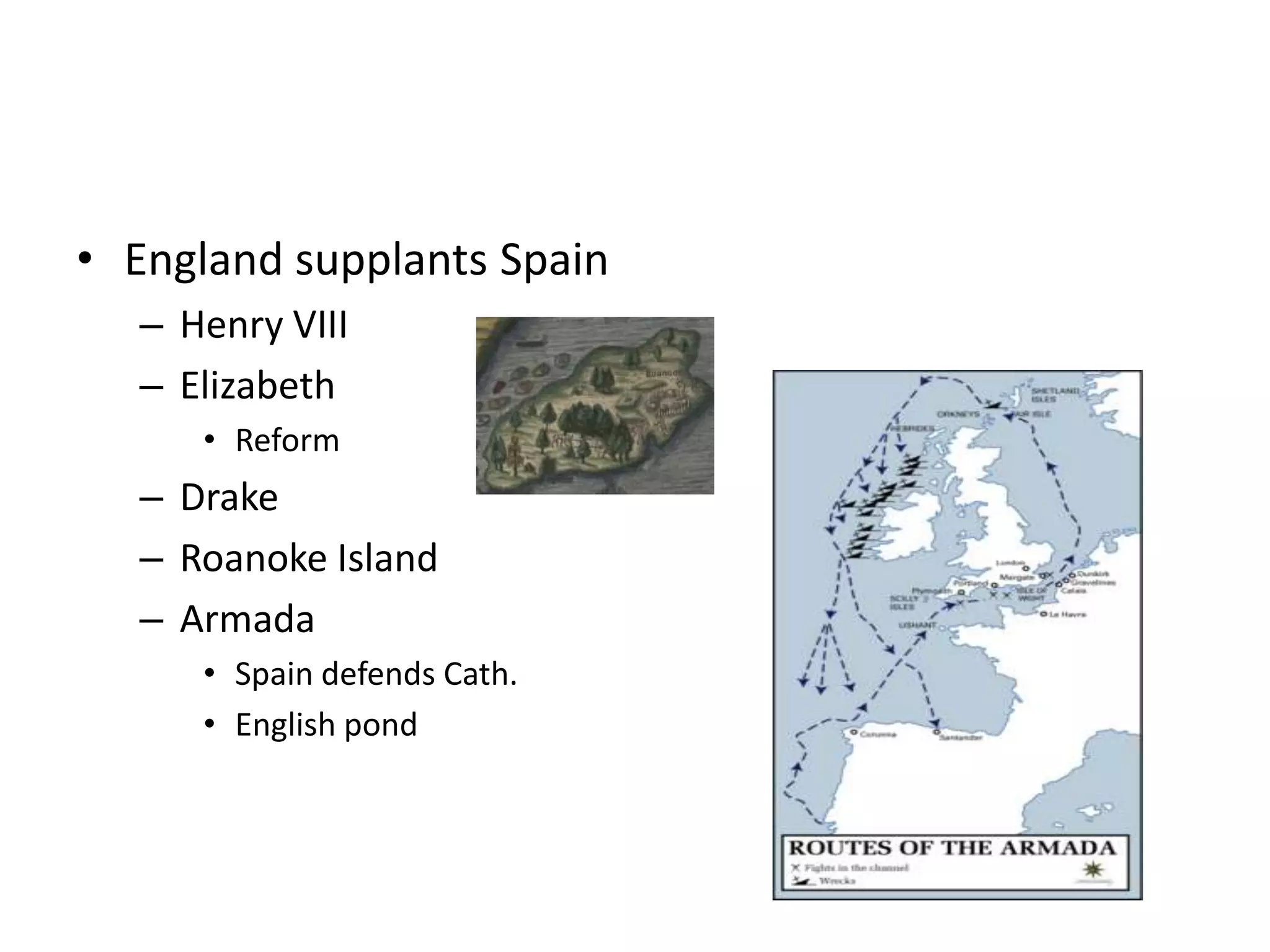 • England supplants Spain
  – Henry VIII
  – Elizabeth
     • Reform
  – Drake
  – Roanoke Island
  – Armada
     • Spain defends Cath.
     • English pond
 
