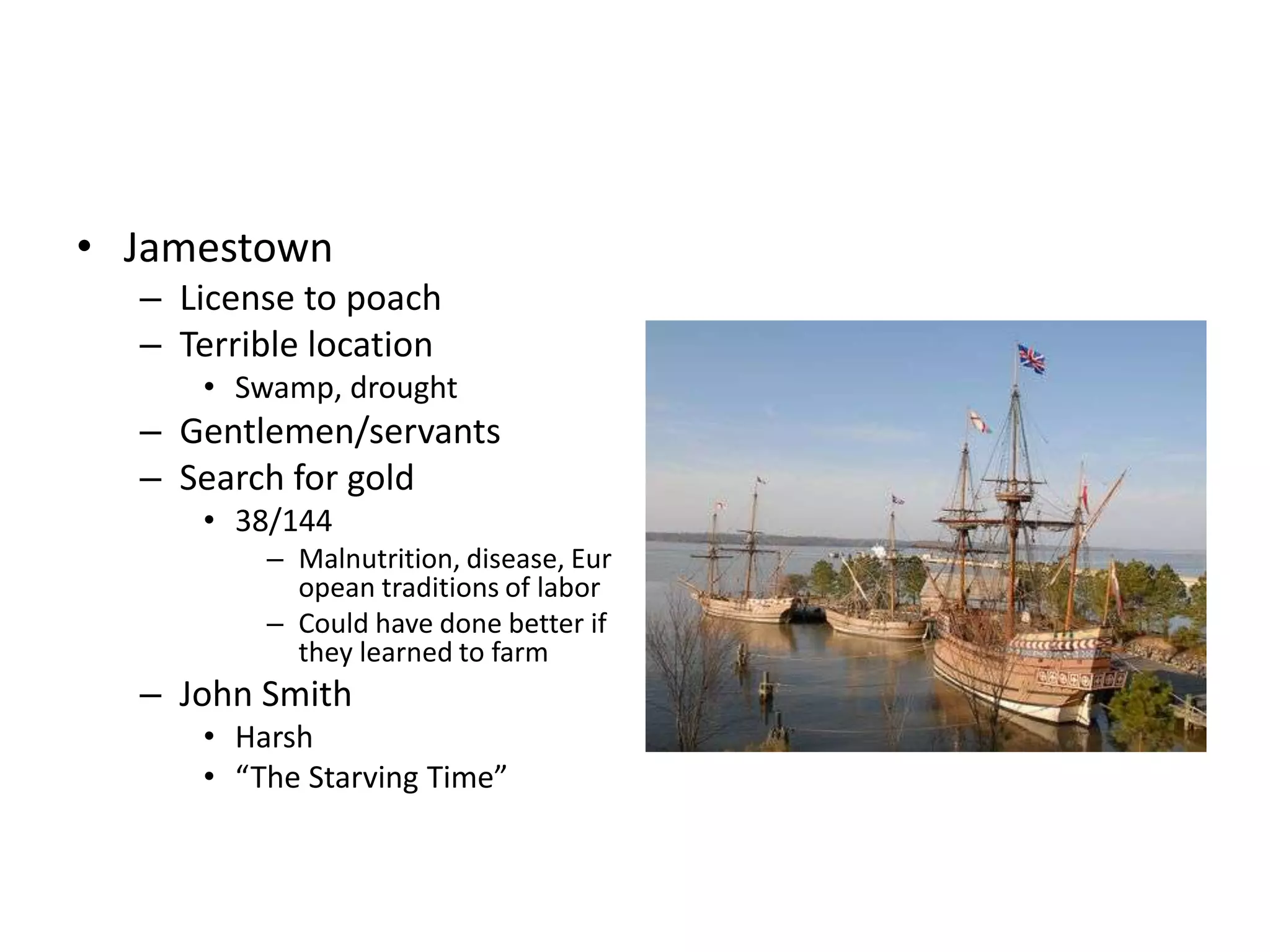 • Jamestown
  – License to poach
  – Terrible location
     • Swamp, drought
  – Gentlemen/servants
  – Search for gold
     • 38/144
         – Malnutrition, disease, Eur
           opean traditions of labor
         – Could have done better if
           they learned to farm
  – John Smith
     • Harsh
     • “The Starving Time”
 