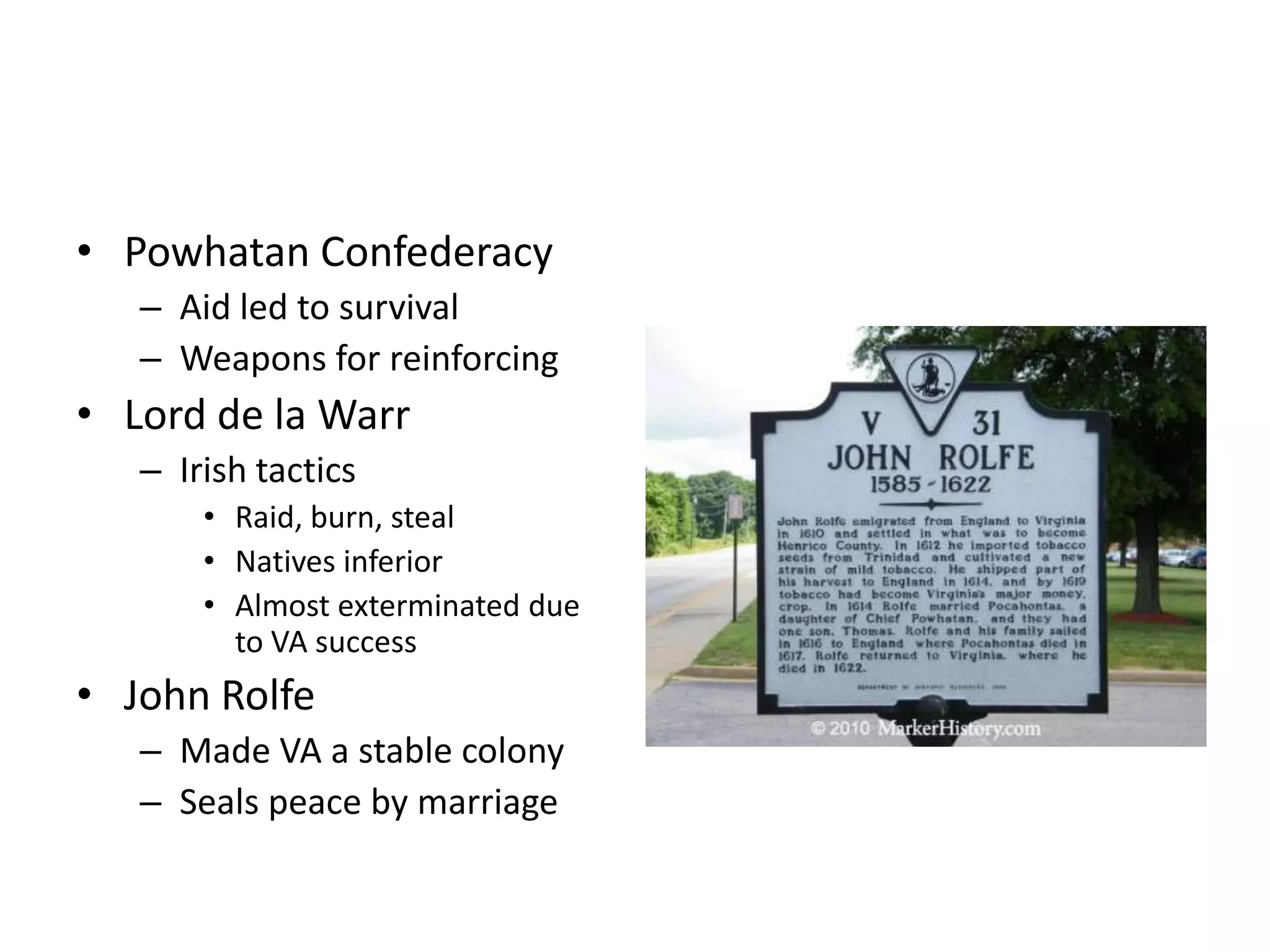 • Powhatan Confederacy
   – Aid led to survival
   – Weapons for reinforcing
• Lord de la Warr
   – Irish tactics
       • Raid, burn, steal
       • Natives inferior
       • Almost exterminated due
         to VA success
• John Rolfe
   – Made VA a stable colony
   – Seals peace by marriage
 