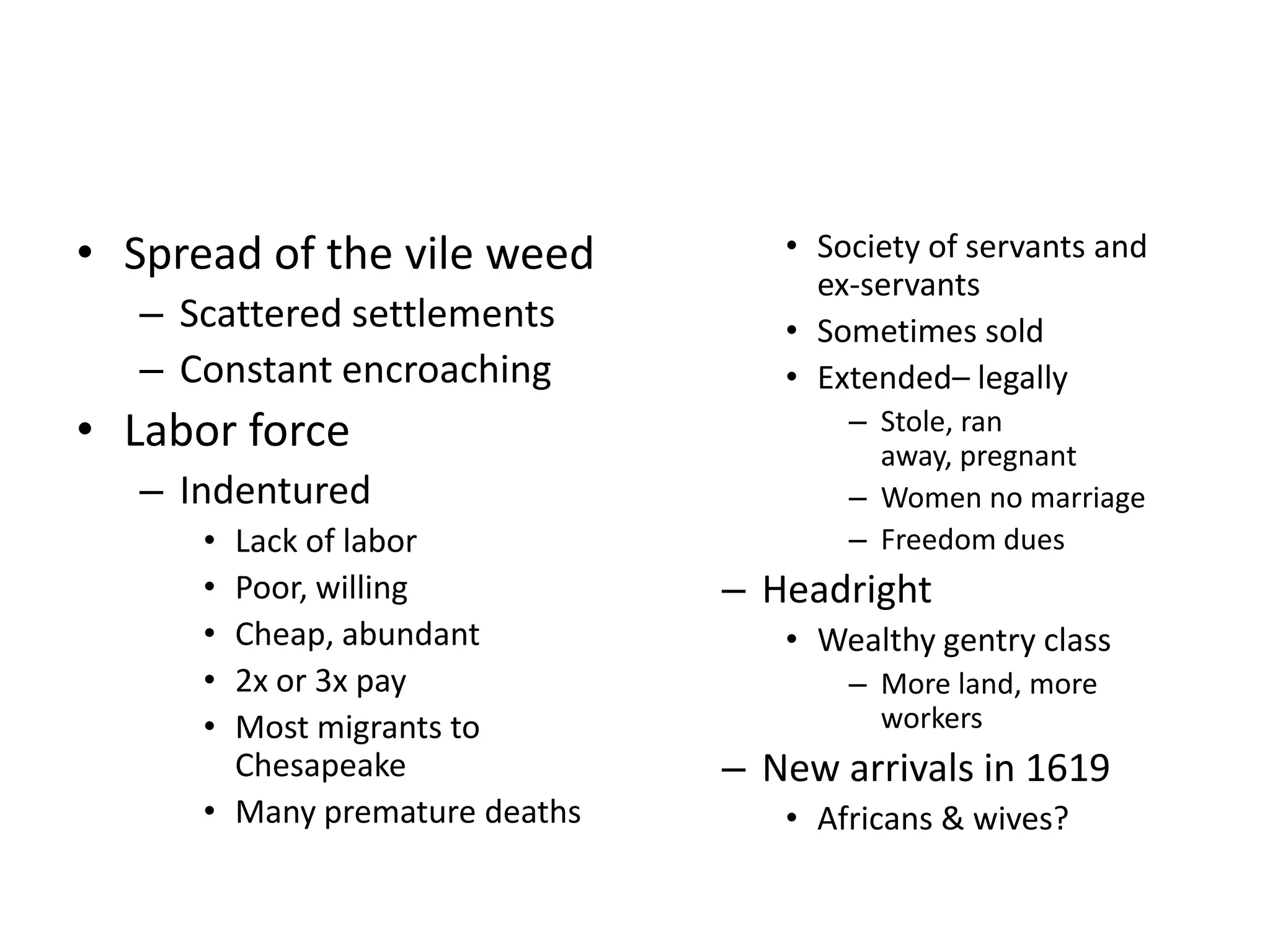 • Spread of the vile weed          • Society of servants and
                                     ex-servants
   – Scattered settlements         • Sometimes sold
   – Constant encroaching          • Extended– legally
• Labor force                          – Stole, ran
                                         away, pregnant
   – Indentured                        – Women no marriage
      • Lack of labor                  – Freedom dues
      • Poor, willing           – Headright
      • Cheap, abundant            • Wealthy gentry class
      • 2x or 3x pay                   – More land, more
      • Most migrants to                 workers
        Chesapeake              – New arrivals in 1619
      • Many premature deaths      • Africans & wives?
 