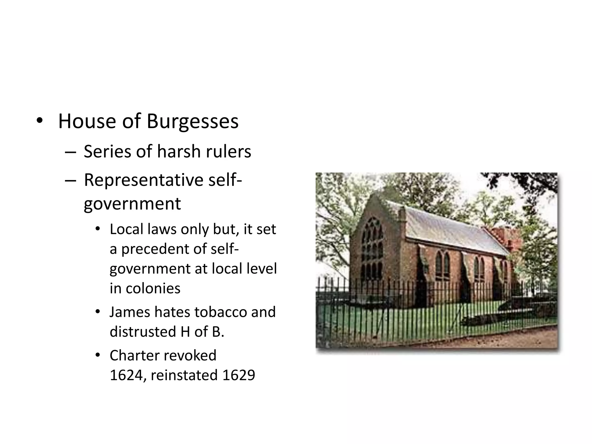 • House of Burgesses
  – Series of harsh rulers
  – Representative self-
    government
     • Local laws only but, it set
       a precedent of self-
       government at local level
       in colonies
     • James hates tobacco and
       distrusted H of B.
     • Charter revoked
       1624, reinstated 1629
 