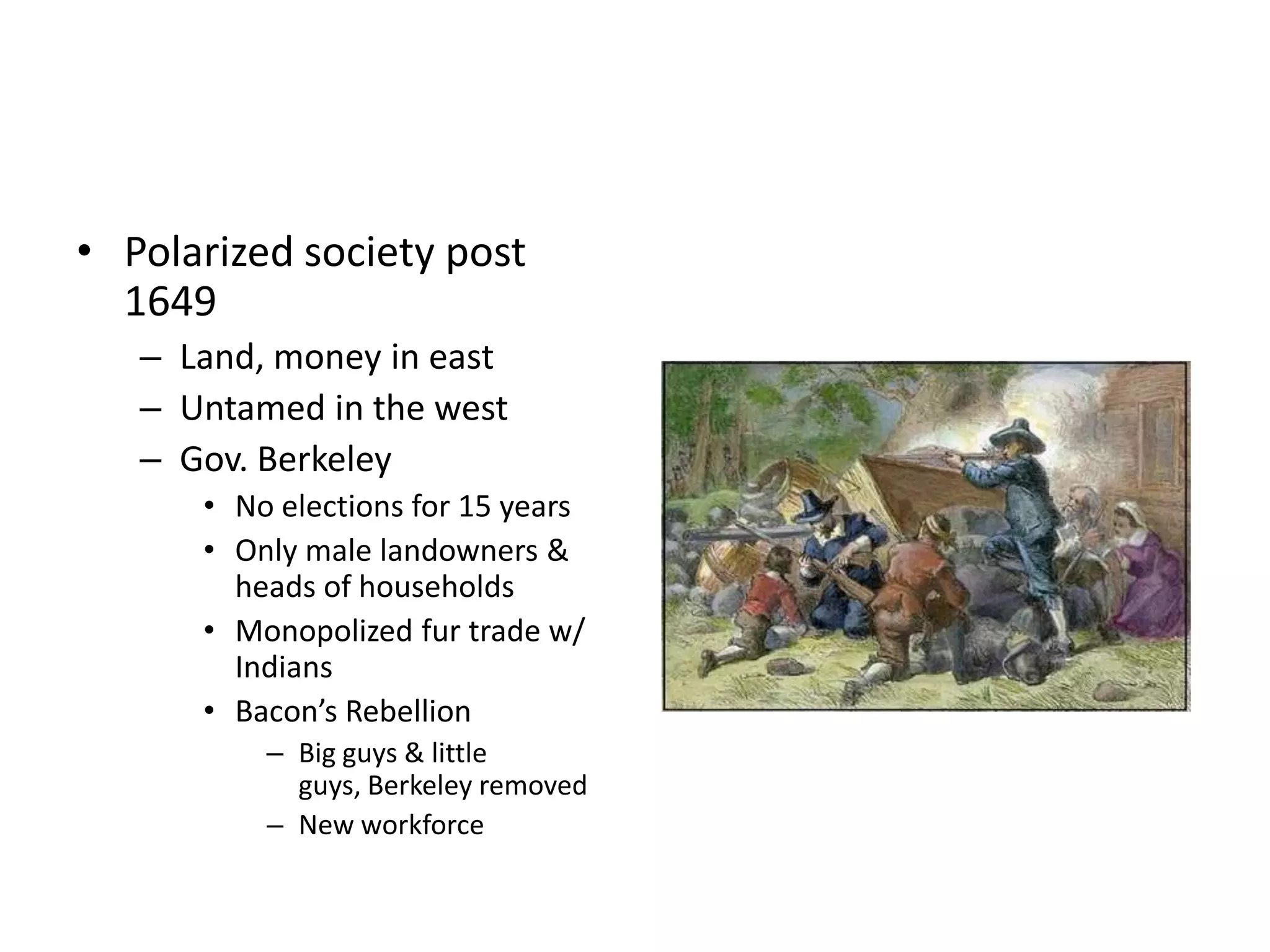 • Polarized society post
  1649
   – Land, money in east
   – Untamed in the west
   – Gov. Berkeley
      • No elections for 15 years
      • Only male landowners &
        heads of households
      • Monopolized fur trade w/
        Indians
      • Bacon’s Rebellion
          – Big guys & little
            guys, Berkeley removed
          – New workforce
 