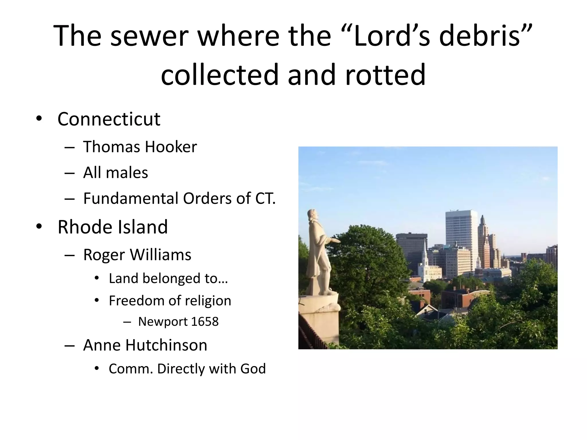 The sewer where the “Lord’s debris”
        collected and rotted
• Connecticut
   – Thomas Hooker
   – All males
   – Fundamental Orders of CT.
• Rhode Island
   – Roger Williams
      • Land belonged to…
      • Freedom of religion
          – Newport 1658
   – Anne Hutchinson
      • Comm. Directly with God
 