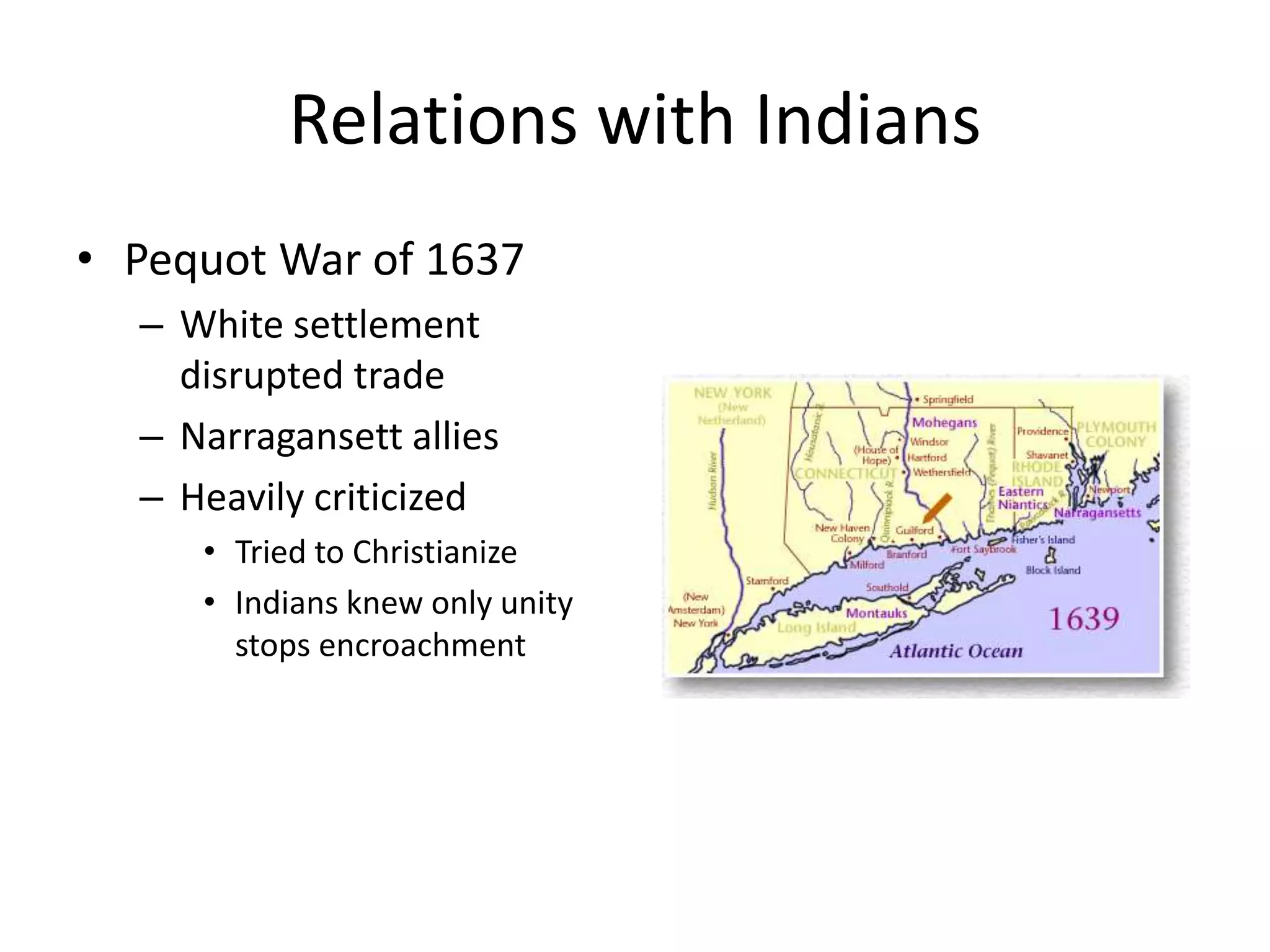 Relations with Indians
• Pequot War of 1637
  – White settlement
    disrupted trade
  – Narragansett allies
  – Heavily criticized
     • Tried to Christianize
     • Indians knew only unity
       stops encroachment
 