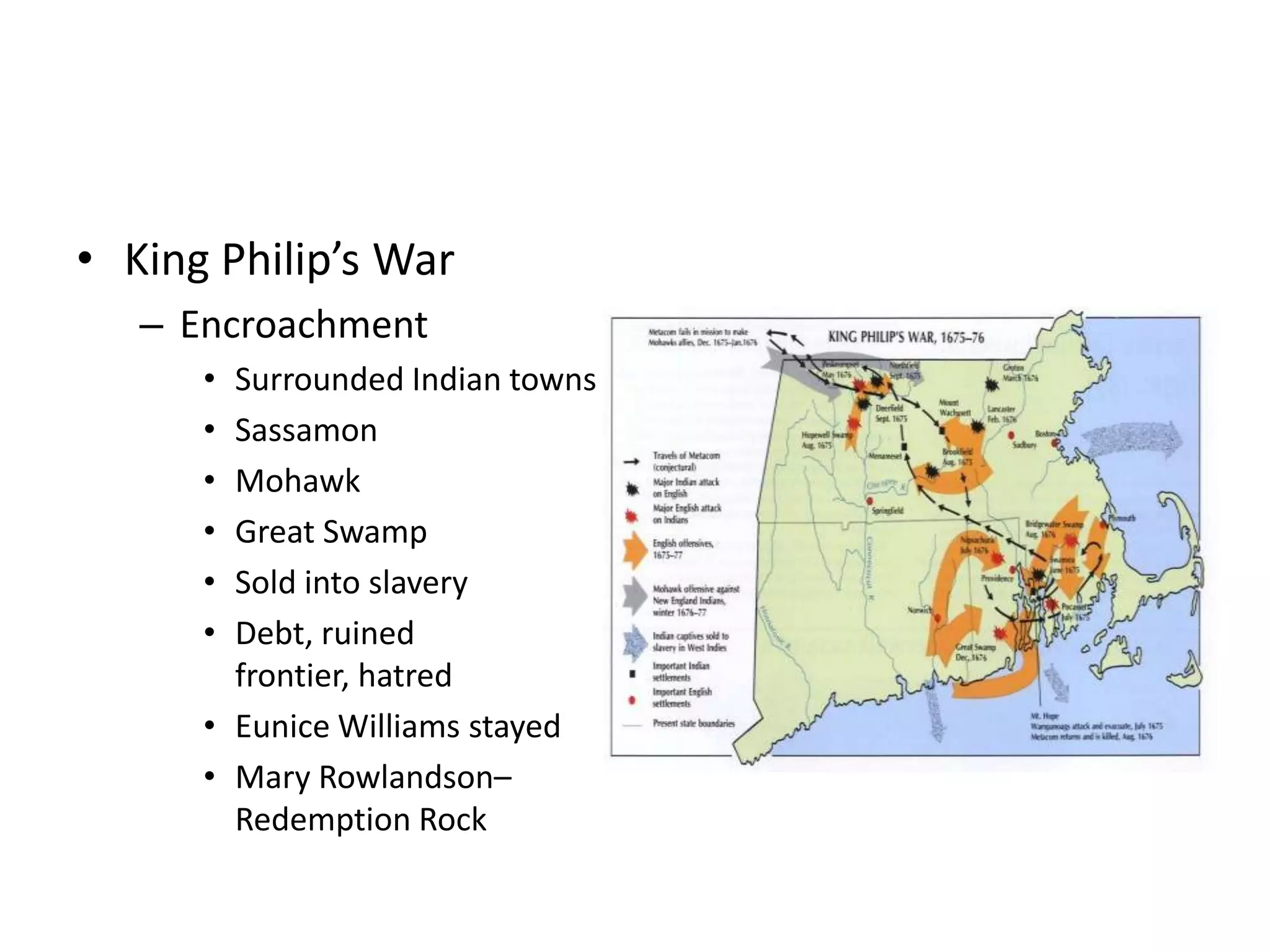 • King Philip’s War
   – Encroachment
      • Surrounded Indian towns
      • Sassamon
      • Mohawk
      • Great Swamp
      • Sold into slavery
      • Debt, ruined
        frontier, hatred
      • Eunice Williams stayed
      • Mary Rowlandson–
        Redemption Rock
 
