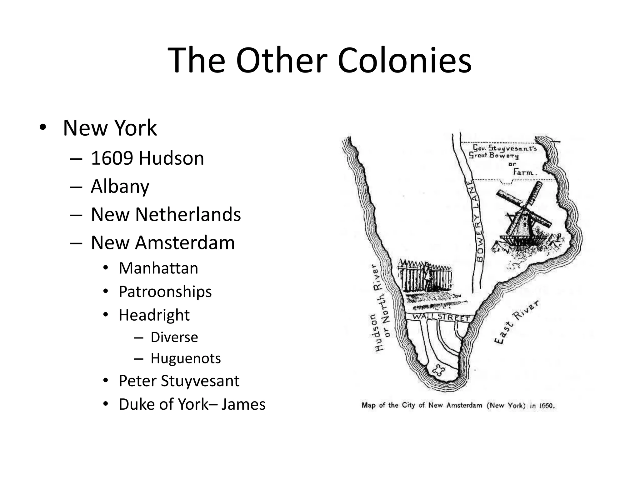 The Other Colonies
• New York
  –   1609 Hudson
  –   Albany
  –   New Netherlands
  –   New Amsterdam
       • Manhattan
       • Patroonships
       • Headright
           – Diverse
           – Huguenots
       • Peter Stuyvesant
       • Duke of York– James
 