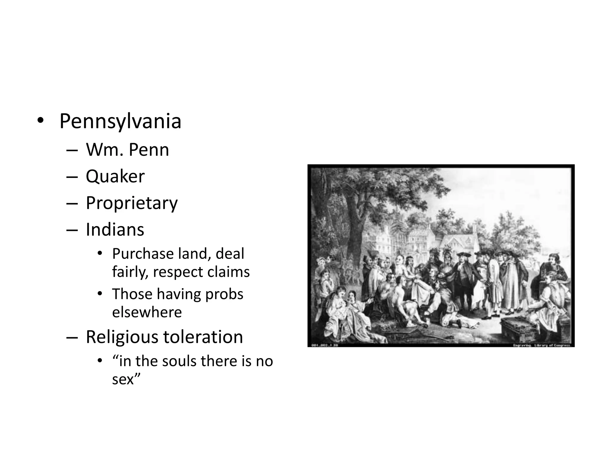 • Pennsylvania
  –   Wm. Penn
  –   Quaker
  –   Proprietary
  –   Indians
       • Purchase land, deal
         fairly, respect claims
       • Those having probs
         elsewhere
  – Religious toleration
       • “in the souls there is no
         sex”
 