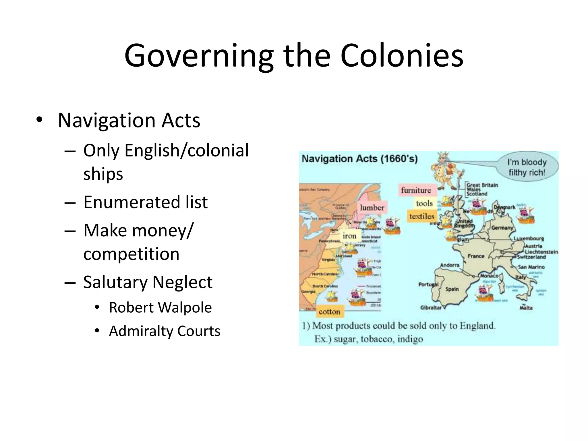 Governing the Colonies
• Navigation Acts
   – Only English/colonial
     ships
   – Enumerated list
   – Make money/
     competition
   – Salutary Neglect
      • Robert Walpole
      • Admiralty Courts
 