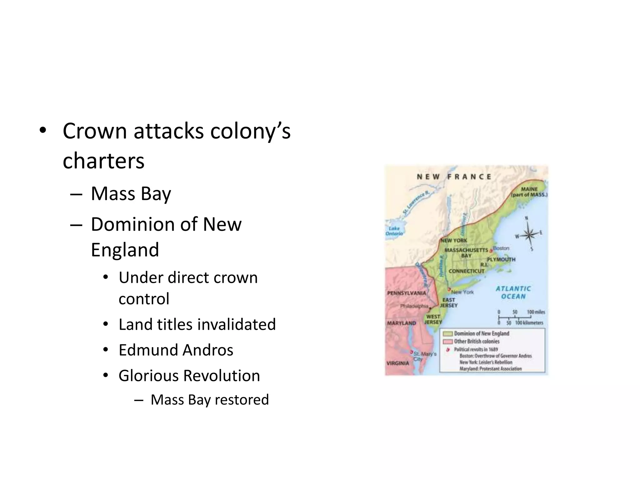 • Crown attacks colony’s
  charters
   – Mass Bay
   – Dominion of New
     England
      • Under direct crown
        control
      • Land titles invalidated
      • Edmund Andros
      • Glorious Revolution
          – Mass Bay restored
 
