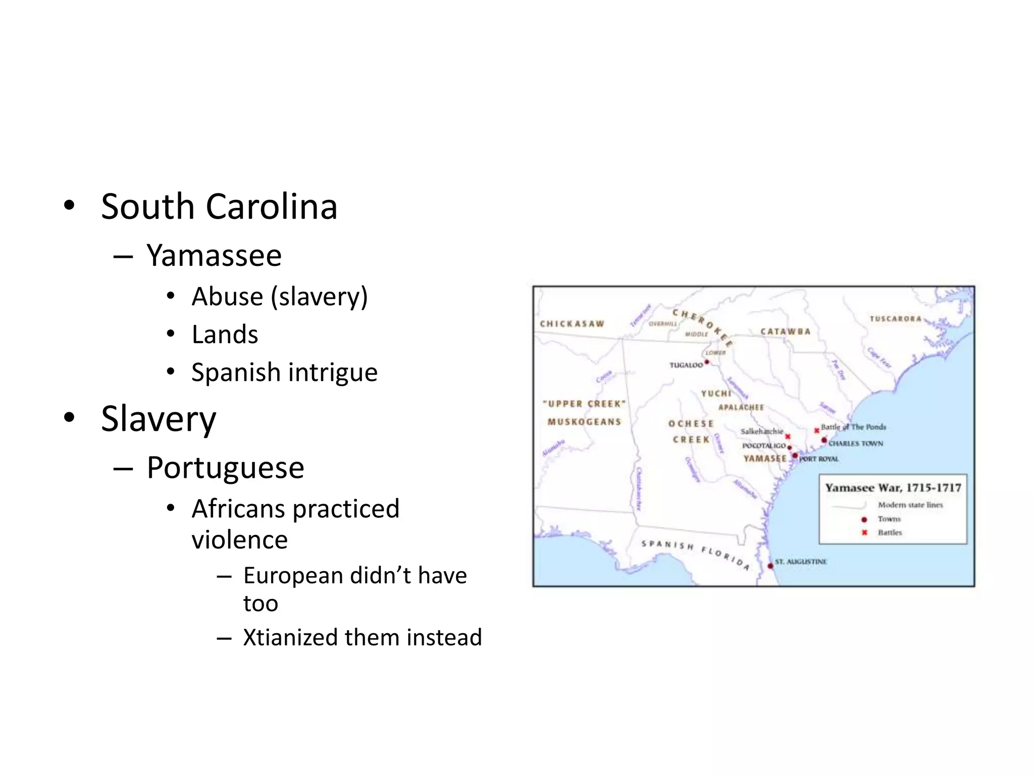 • South Carolina
   – Yamassee
      • Abuse (slavery)
      • Lands
      • Spanish intrigue
• Slavery
   – Portuguese
      • Africans practiced
        violence
            – European didn’t have
              too
            – Xtianized them instead
 