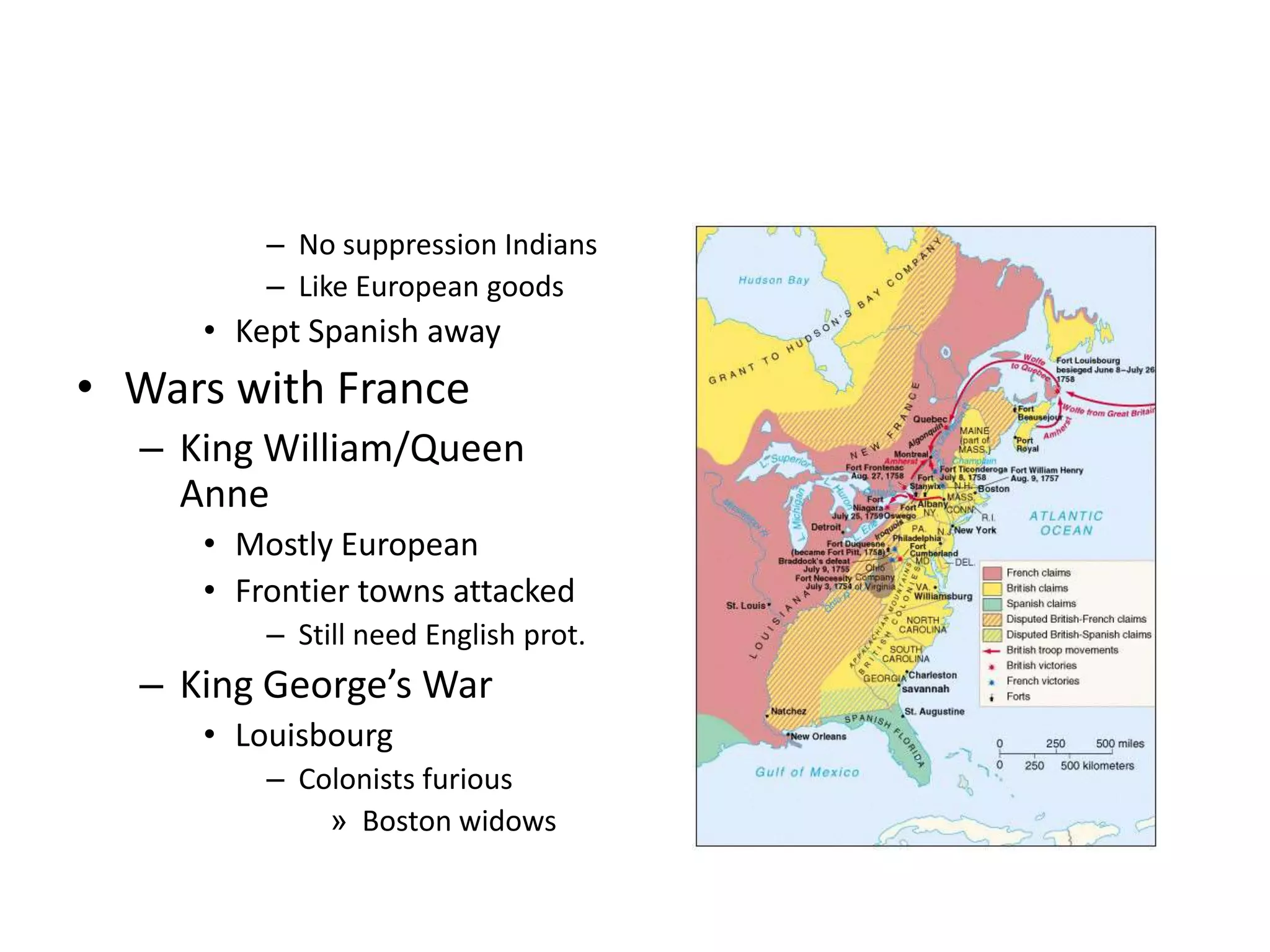 – No suppression Indians
         – Like European goods
     • Kept Spanish away
• Wars with France
  – King William/Queen
    Anne
     • Mostly European
     • Frontier towns attacked
         – Still need English prot.
  – King George’s War
     • Louisbourg
         – Colonists furious
             » Boston widows
 