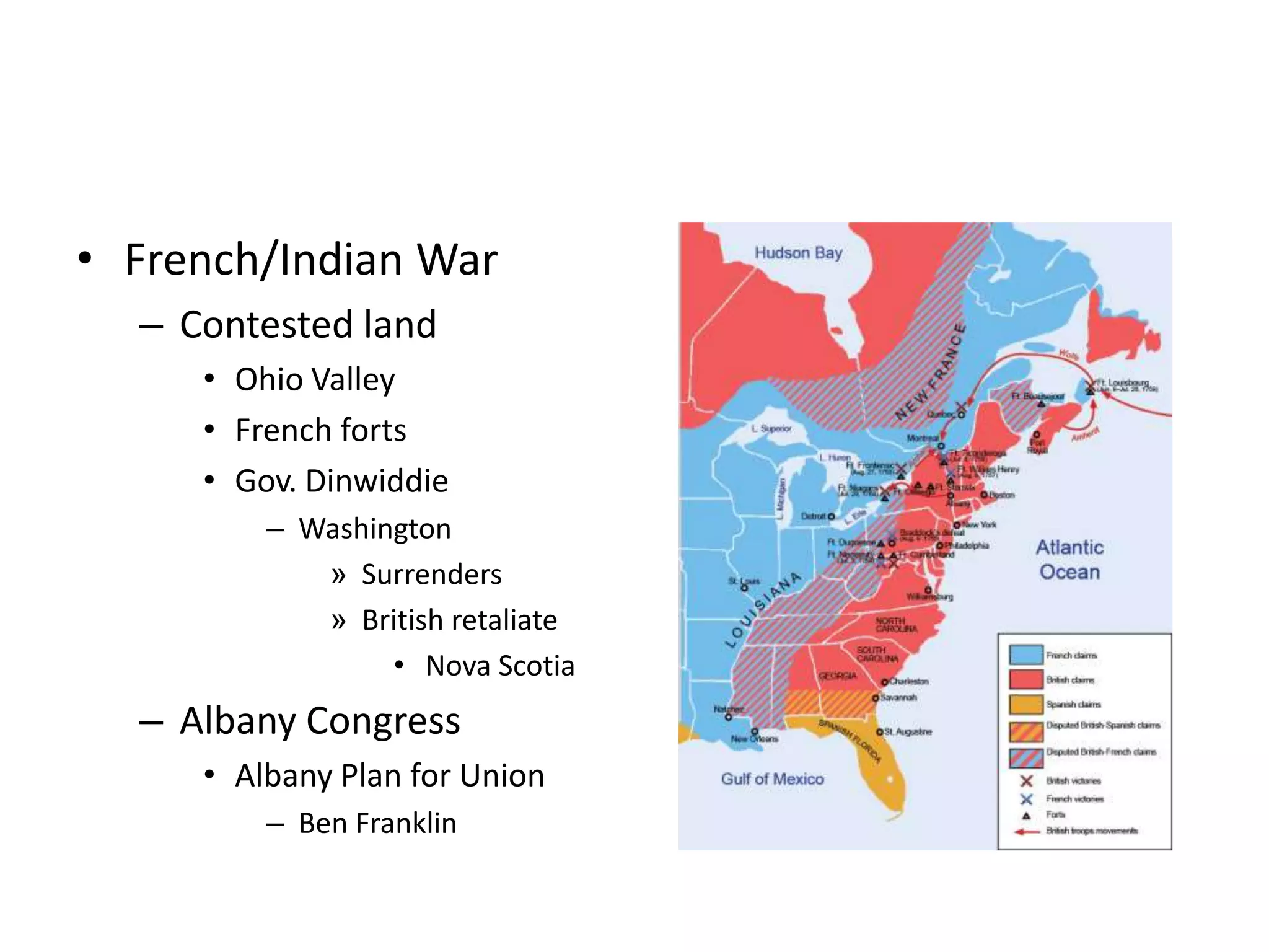 • French/Indian War
  – Contested land
     • Ohio Valley
     • French forts
     • Gov. Dinwiddie
         – Washington
            » Surrenders
            » British retaliate
                 • Nova Scotia
  – Albany Congress
     • Albany Plan for Union
         – Ben Franklin
 