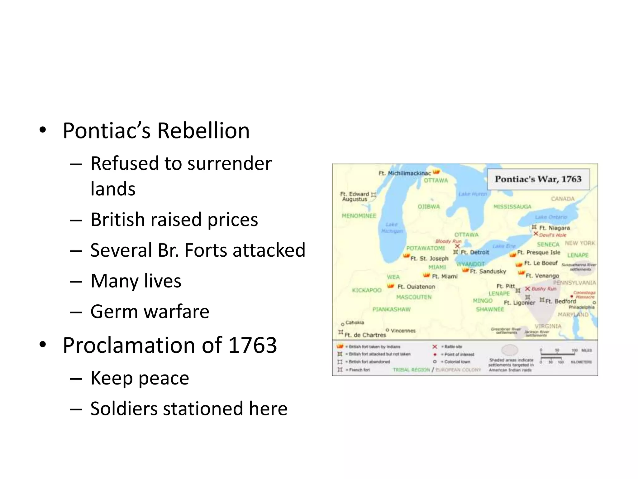 • Pontiac’s Rebellion
   – Refused to surrender
     lands
   – British raised prices
   – Several Br. Forts attacked
   – Many lives
   – Germ warfare
• Proclamation of 1763
   – Keep peace
   – Soldiers stationed here
 