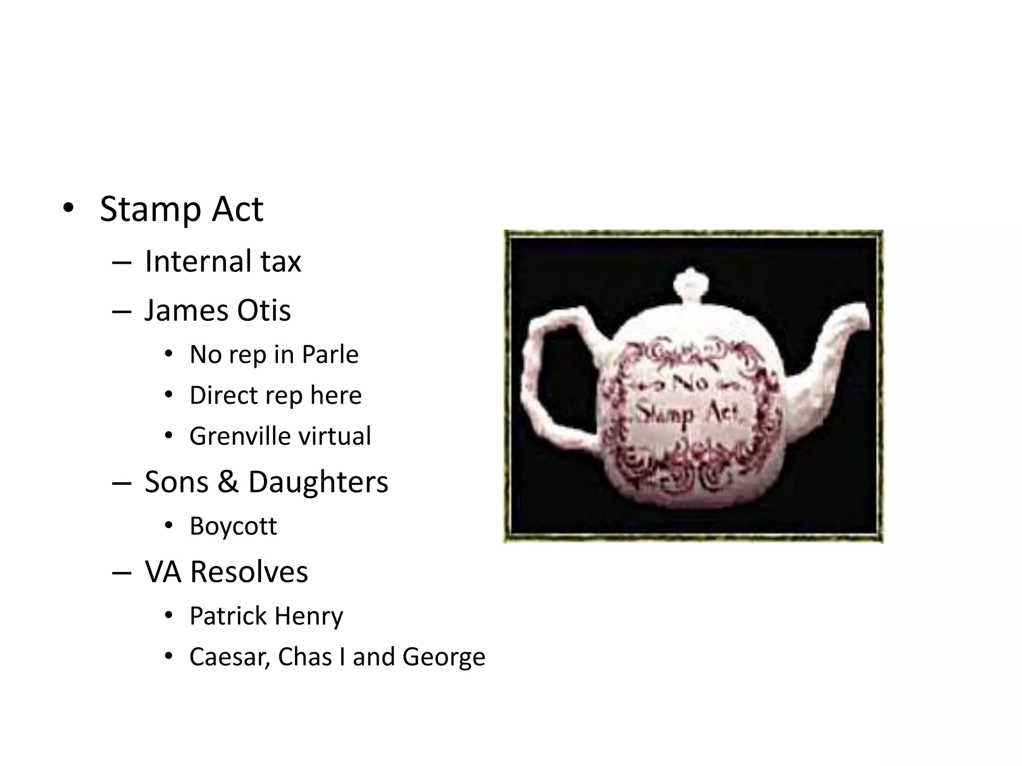 • Stamp Act
  – Internal tax
  – James Otis
     • No rep in Parle
     • Direct rep here
     • Grenville virtual
  – Sons & Daughters
     • Boycott
  – VA Resolves
     • Patrick Henry
     • Caesar, Chas I and George
 