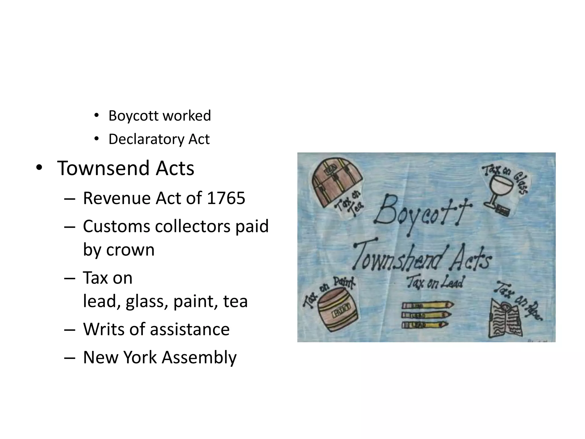 • Boycott worked
     • Declaratory Act
• Townsend Acts
  – Revenue Act of 1765
  – Customs collectors paid
    by crown
  – Tax on
    lead, glass, paint, tea
  – Writs of assistance
  – New York Assembly
 