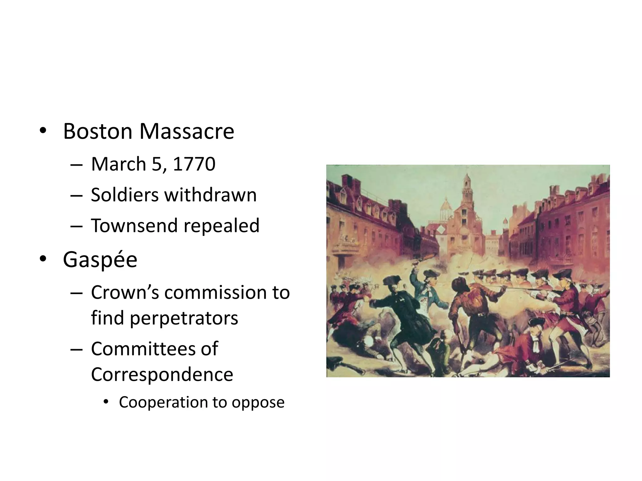 • Boston Massacre
  – March 5, 1770
  – Soldiers withdrawn
  – Townsend repealed
• Gaspée
  – Crown’s commission to
    find perpetrators
  – Committees of
    Correspondence
     • Cooperation to oppose
 