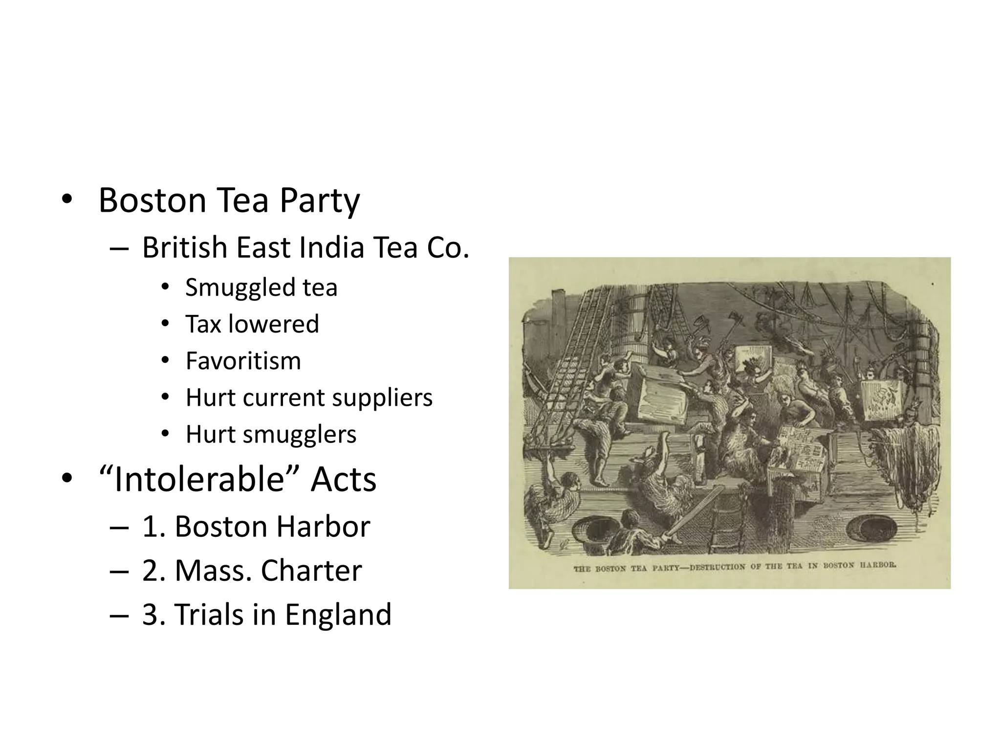 • Boston Tea Party
   – British East India Tea Co.
      •   Smuggled tea
      •   Tax lowered
      •   Favoritism
      •   Hurt current suppliers
      •   Hurt smugglers
• “Intolerable” Acts
   – 1. Boston Harbor
   – 2. Mass. Charter
   – 3. Trials in England
 