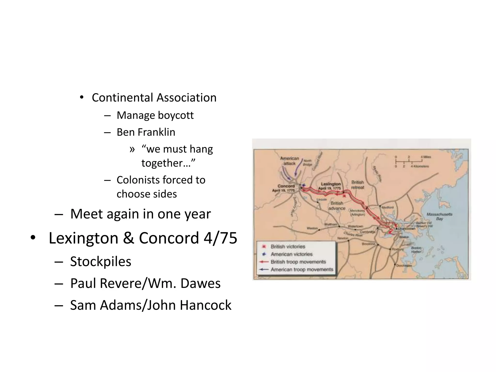 • Continental Association
          – Manage boycott
          – Ben Franklin
              » “we must hang
                 together…”
          – Colonists forced to
            choose sides
   – Meet again in one year
• Lexington & Concord 4/75
   – Stockpiles
   – Paul Revere/Wm. Dawes
   – Sam Adams/John Hancock
 
