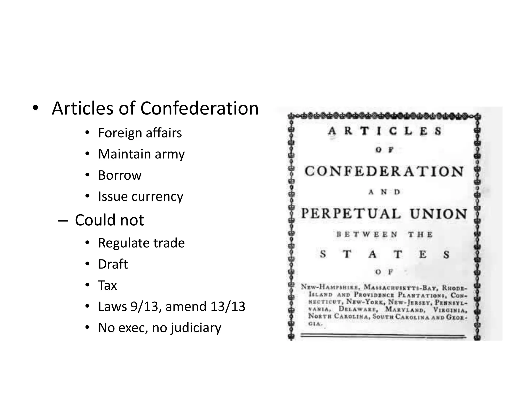 • Articles of Confederation
      •   Foreign affairs
      •   Maintain army
      •   Borrow
      •   Issue currency
   – Could not
      •   Regulate trade
      •   Draft
      •   Tax
      •   Laws 9/13, amend 13/13
      •   No exec, no judiciary
 