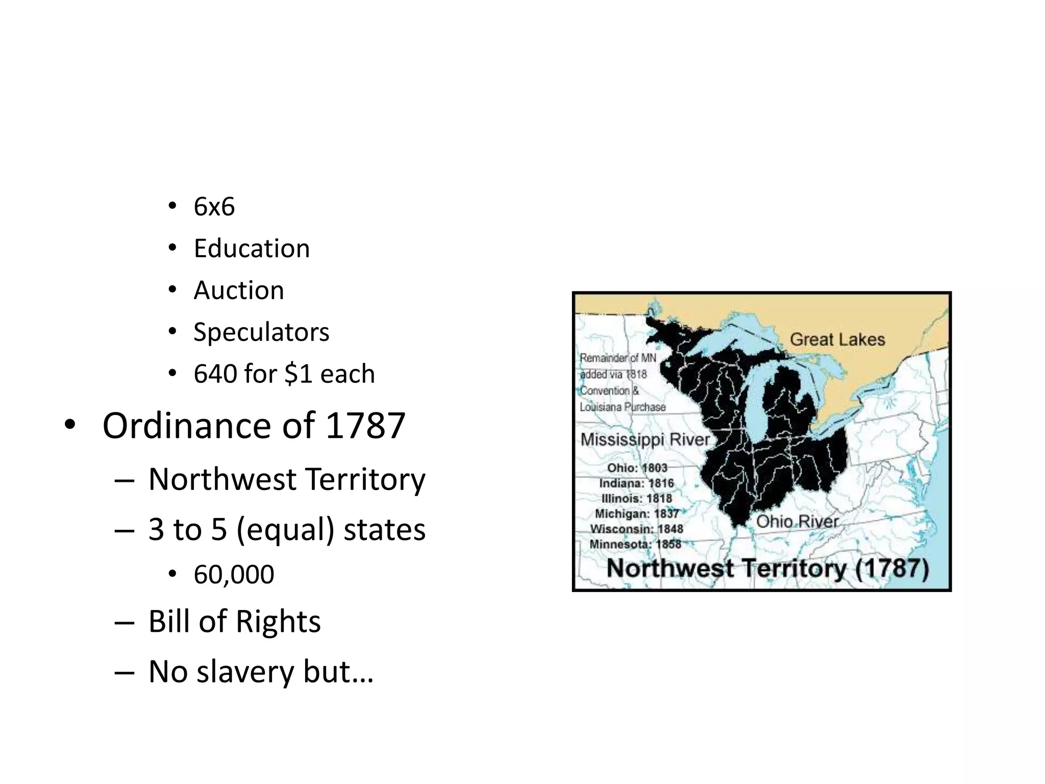 •   6x6
     •   Education
     •   Auction
     •   Speculators
     •   640 for $1 each
• Ordinance of 1787
  – Northwest Territory
  – 3 to 5 (equal) states
     • 60,000
  – Bill of Rights
  – No slavery but…
 
