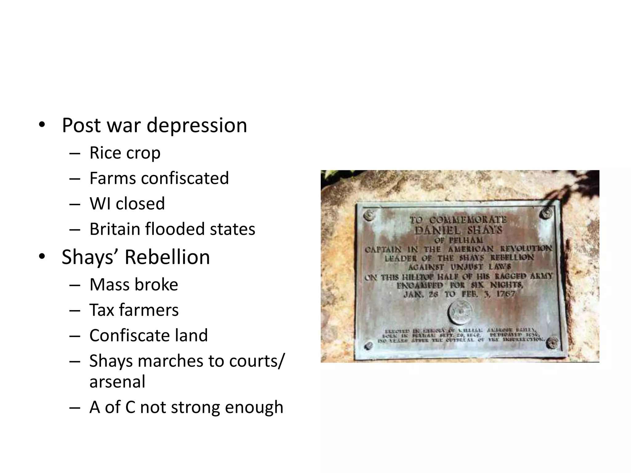 • Post war depression
   –   Rice crop
   –   Farms confiscated
   –   WI closed
   –   Britain flooded states
• Shays’ Rebellion
   – Mass broke
   – Tax farmers
   – Confiscate land
   – Shays marches to courts/
     arsenal
   – A of C not strong enough
 