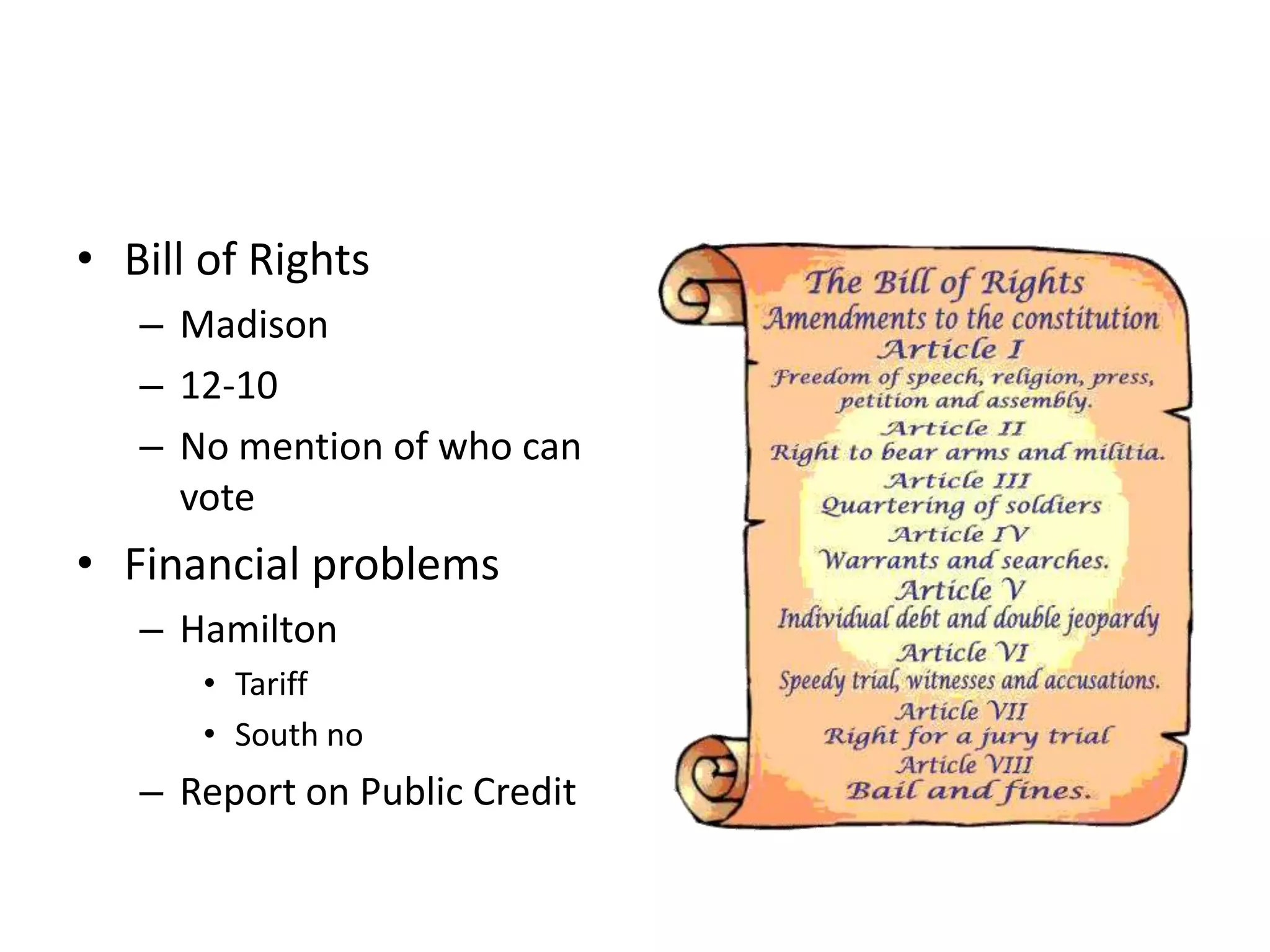 • Bill of Rights
   – Madison
   – 12-10
   – No mention of who can
     vote
• Financial problems
   – Hamilton
      • Tariff
      • South no
   – Report on Public Credit
 