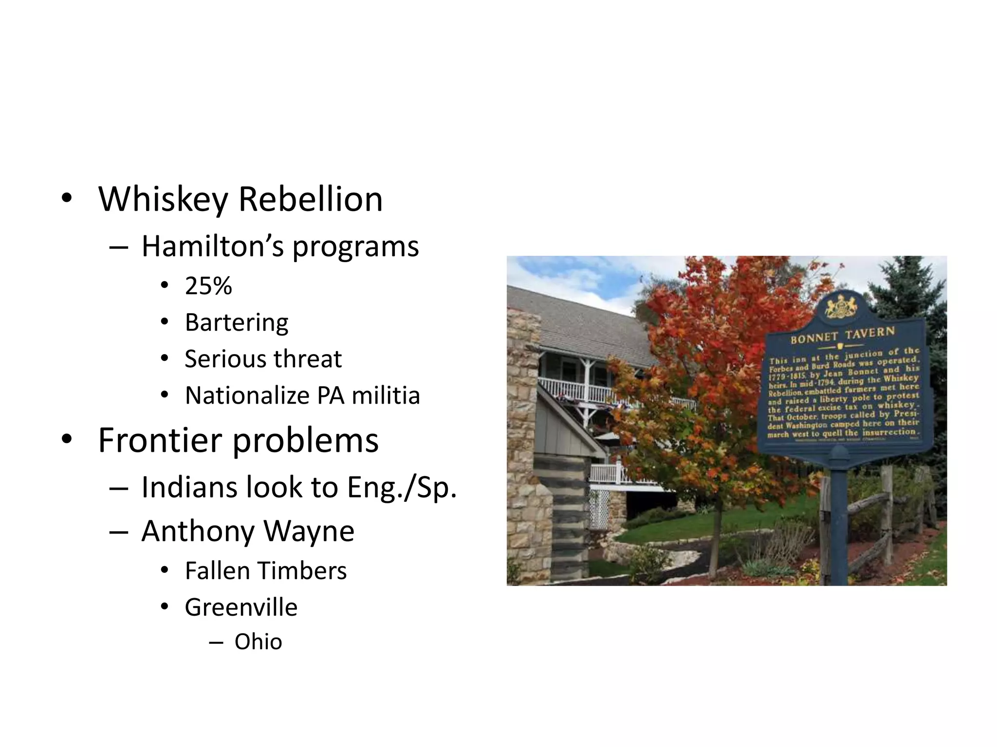• Whiskey Rebellion
  – Hamilton’s programs
     •   25%
     •   Bartering
     •   Serious threat
     •   Nationalize PA militia
• Frontier problems
  – Indians look to Eng./Sp.
  – Anthony Wayne
     • Fallen Timbers
     • Greenville
           – Ohio
 