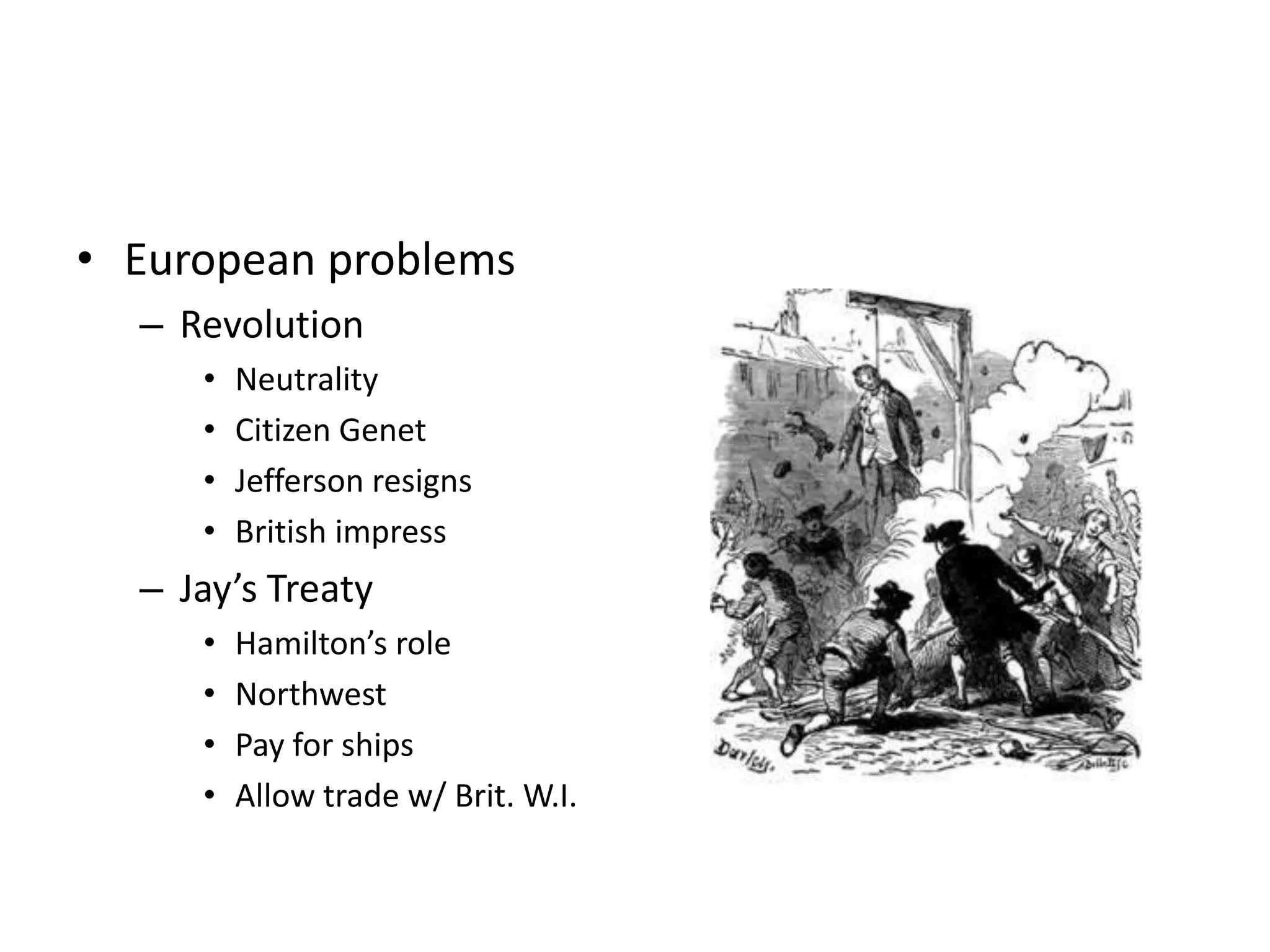 • European problems
  – Revolution
     •   Neutrality
     •   Citizen Genet
     •   Jefferson resigns
     •   British impress
  – Jay’s Treaty
     •   Hamilton’s role
     •   Northwest
     •   Pay for ships
     •   Allow trade w/ Brit. W.I.
 