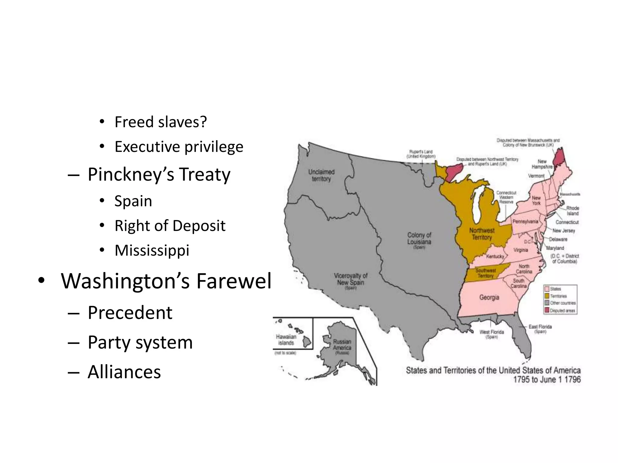 • Freed slaves?
     • Executive privilege
  – Pinckney’s Treaty
     • Spain
     • Right of Deposit
     • Mississippi
• Washington’s Farewell
  – Precedent
  – Party system
  – Alliances
 
