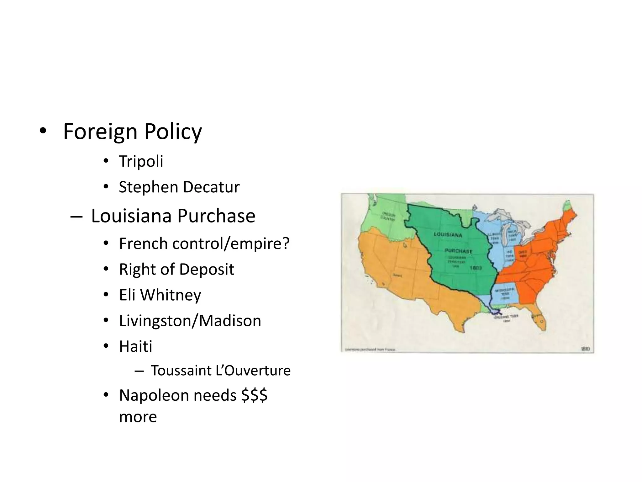 • Foreign Policy
      • Tripoli
      • Stephen Decatur
   – Louisiana Purchase
      •   French control/empire?
      •   Right of Deposit
      •   Eli Whitney
      •   Livingston/Madison
      •   Haiti
            – Toussaint L’Ouverture
      • Napoleon needs $$$
        more
 