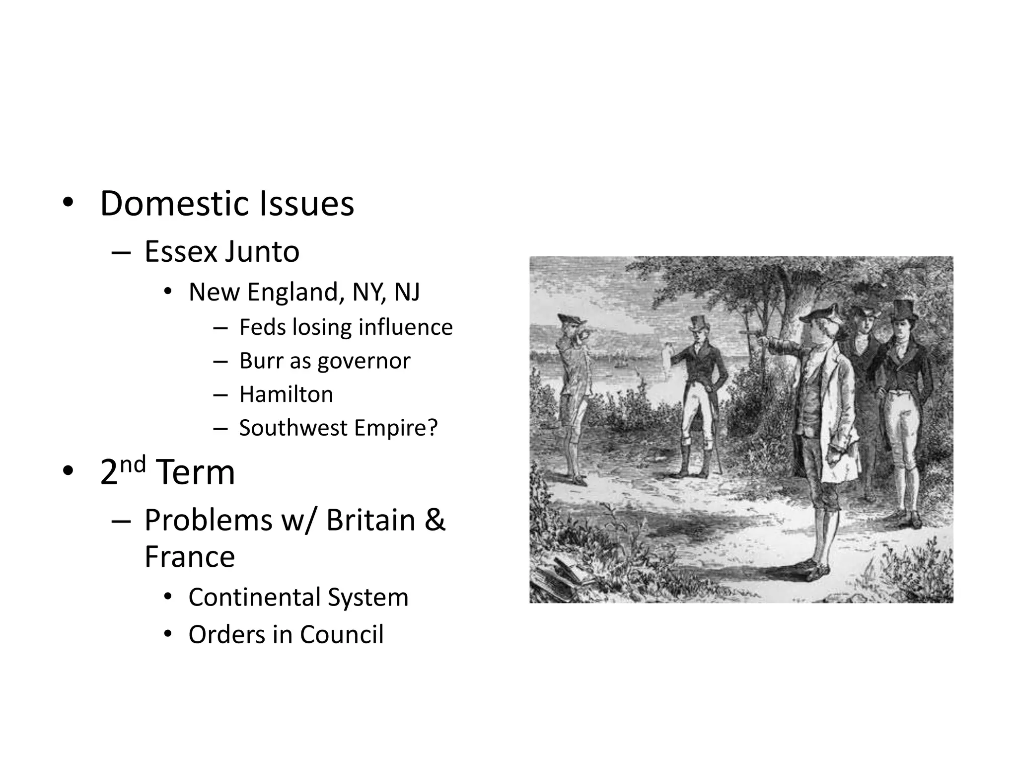 • Domestic Issues
  – Essex Junto
     • New England, NY, NJ
         –   Feds losing influence
         –   Burr as governor
         –   Hamilton
         –   Southwest Empire?
• 2nd Term
  – Problems w/ Britain &
    France
     • Continental System
     • Orders in Council
 