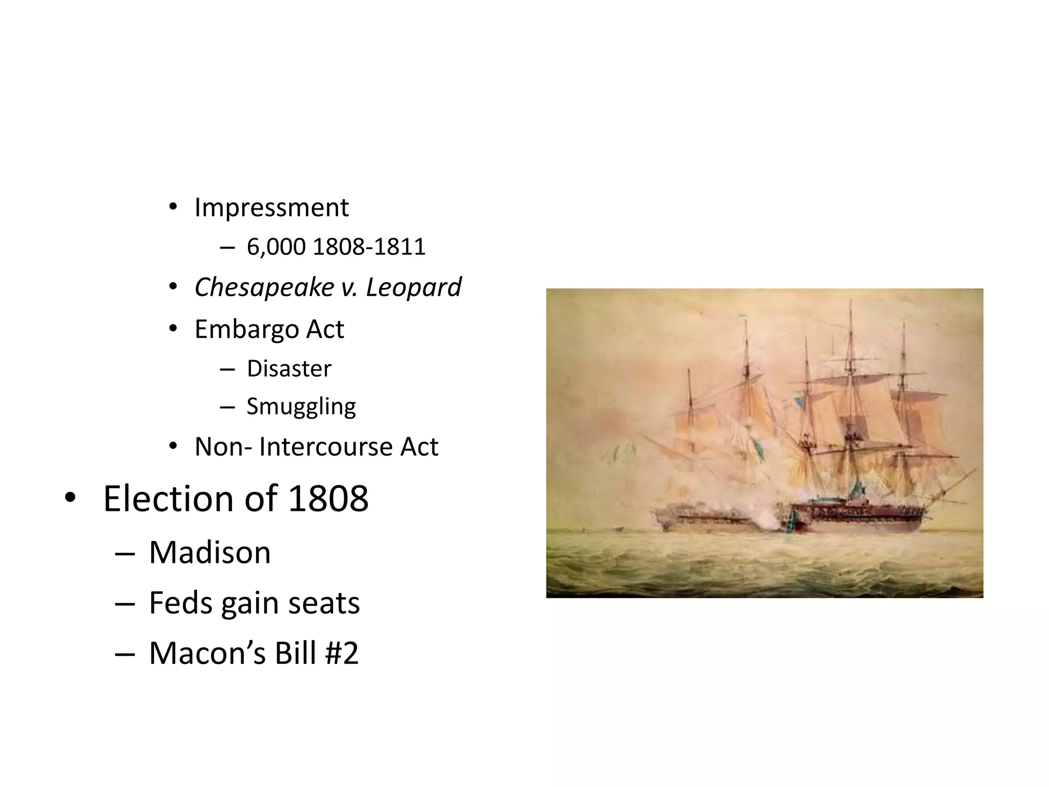 • Impressment
          – 6,000 1808-1811
      • Chesapeake v. Leopard
      • Embargo Act
          – Disaster
          – Smuggling
      • Non- Intercourse Act
• Election of 1808
   – Madison
   – Feds gain seats
   – Macon’s Bill #2
 