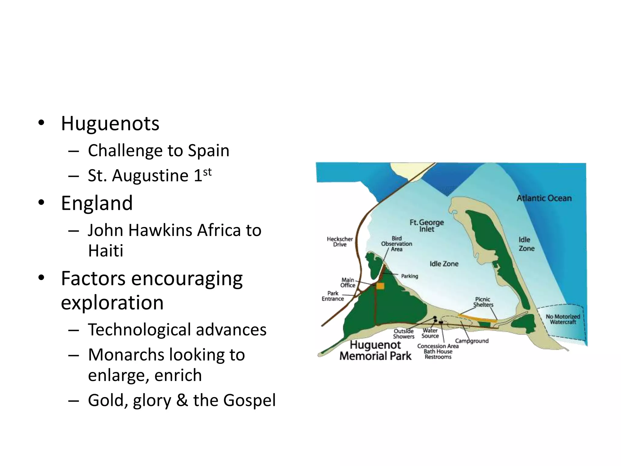 • Huguenots
   – Challenge to Spain
   – St. Augustine 1st
• England
   – John Hawkins Africa to
     Haiti
• Factors encouraging
  exploration
   – Technological advances
   – Monarchs looking to
     enlarge, enrich
   – Gold, glory & the Gospel
 