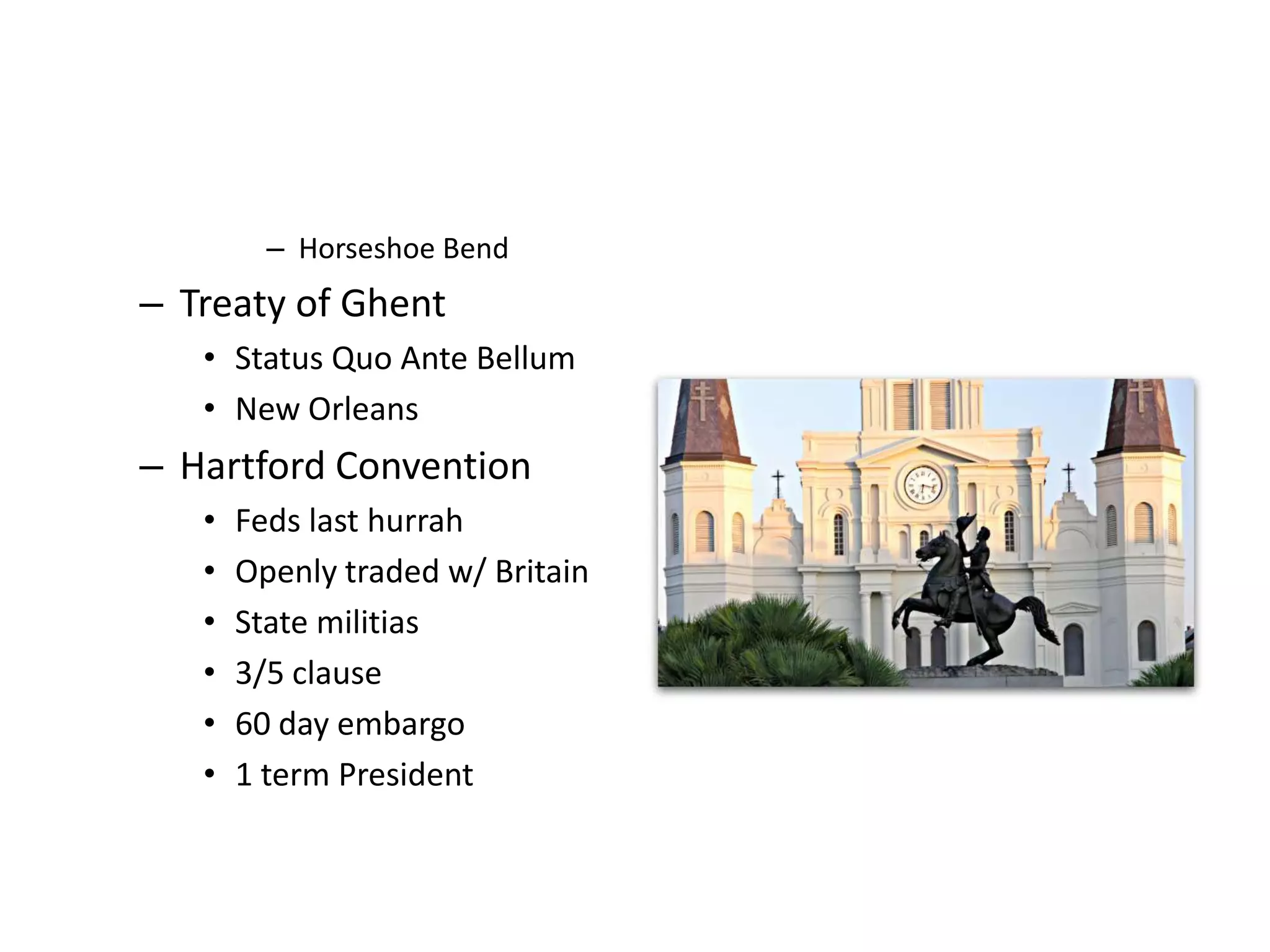 – Horseshoe Bend
– Treaty of Ghent
   • Status Quo Ante Bellum
   • New Orleans
– Hartford Convention
   •   Feds last hurrah
   •   Openly traded w/ Britain
   •   State militias
   •   3/5 clause
   •   60 day embargo
   •   1 term President
 