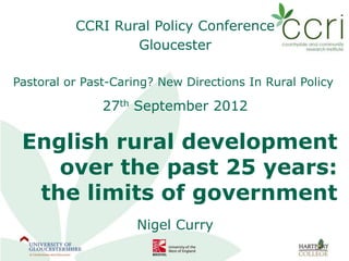CCRI Rural Policy Conference
                  Gloucester

Pastoral or Past-Caring? New Directions In Rural Policy

               27th September 2012

 English rural development
    over the past 25 years:
  the limits of government
                     Nigel Curry
 