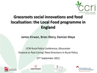 Grassroots social innovations and food
localisation: the Local Food programme in
                  England

      James Kirwan, Brian Ilbery, Damian Maye


          CCRI Rural Policy Conference, Gloucester
    Pastoral or Past-Caring? New Directions In Rural Policy

                    27th September 2012
 