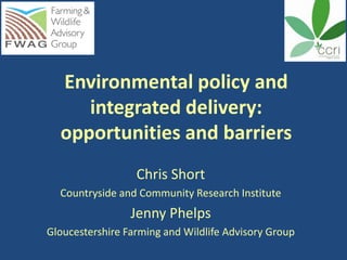 Environmental policy and
     integrated delivery:
  opportunities and barriers
                  Chris Short
  Countryside and Community Research Institute
                 Jenny Phelps
Gloucestershire Farming and Wildlife Advisory Group
 