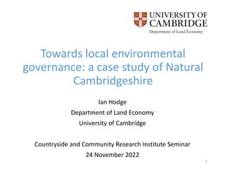 Towards local environmental
governance: a case study of Natural
Cambridgeshire
Ian Hodge
Department of Land Economy
University of Cambridge
Countryside and Community Research Institute Seminar
24 November 2022
1
 