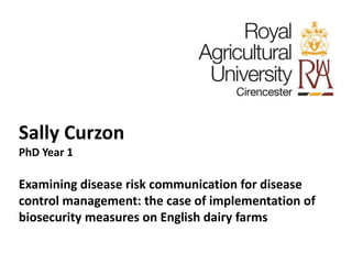Sally Curzon 
PhD Year 1 
Examining disease risk communication for disease 
control management: the case of implementation of 
biosecurity measures on English dairy farms 
 